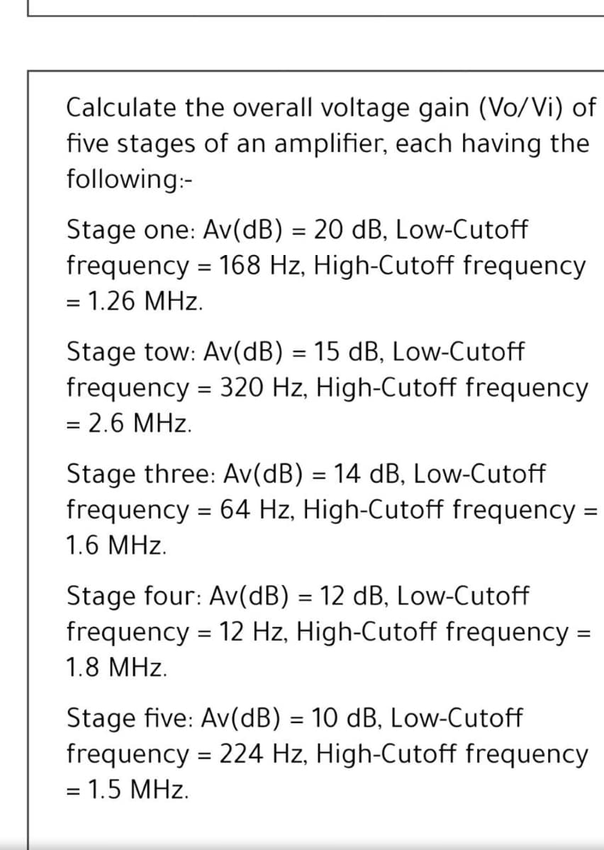 Calculate the overall voltage gain (Vo/Vi) of
five stages of an amplifier, each having the
following:-
Stage one: Av(dB) = 20 dB, Low-Cutoff
frequency = 168 Hz, High-Cutoff frequency
%3D
= 1.26 MHz.
Stage tow: Av(dB) = 15 dB, Low-Cutoff
frequency = 320 Hz, High-Cutoff frequency
= 2.6 MHz.
Stage three: Av(dB) = 14 dB, Low-Cutoff
frequency = 64 Hz, High-Cutoff frequency =
1.6 MHz.
Stage four: Av(dB) = 12 dB, Low-Cutoff
frequency = 12 Hz, High-Cutoff frequency
%3D
1.8 MHz.
Stage five: Av(dB) = 10 dB, Low-Cutoff
frequency = 224 Hz, High-Cutoff frequency
%3D
= 1.5 MHz.
%3D
