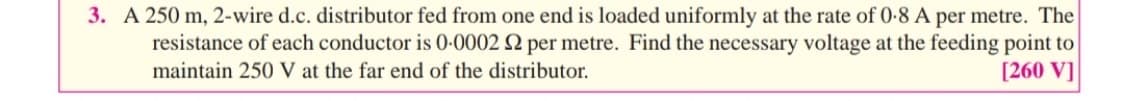 3. A 250 m, 2-wire d.c. distributor fed from one end is loaded uniformly at the rate of 0-8 A per metre. The
resistance of each conductor is 0.0002 2 per metre. Find the necessary voltage at the feeding point to
maintain 250 V at the far end of the distributor.
[260 V]