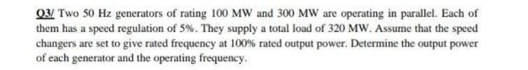 Q3/ Two 50 Hz generators of rating 100 MW and 300 MW are operating in parallel. Each of
them has a speed regulation of 5%. They supply a total load of 320 MW. Assume that the speed
changers are set to give rated frequency at 100% rated output power. Determine the output power
of each generator and the operating frequency.