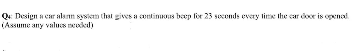 Q4: Design a car alarm system that gives a continuous beep for 23 seconds every time the car door is opened.
(Assume any values needed)
