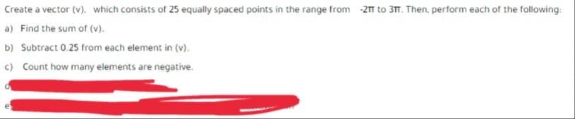 Create a vector (v). which consists of 25 equally spaced points in the range from -21 to 3TT. Then, perform each of the following:
a) Find the sum of (v).
b) Subtract 0.25 from each element in (v).
c) Count how many elements are negative.
