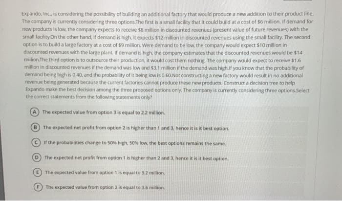 Expando, Inc, is considering the possibility of building an additional factory that would produce a new addition to their product line.
The company is currently considering three options.The first is a small facility that it could build at a cost of $6 million. If demand for
new products is tow, the company expects to receive $8 million in discounted revenues (present value of future revenues) with the
small facility.On the other hand, if demand is high it expects $12 million in discounted revenues using the small facility. The second
option is to build a large factory at a cost of $9 million. Were demand to be low, the company would expect $10 million in
discounted revenues with the large plant. If demand is high, the company estimates that the discounted revenues would be $14
million.The third option is to outsource their production, it would cost them nothing. The company would expect to receive $1.6
million in discounted revenues if the demand was low and $3.1 million if the demand was high.if you know that the probability of
demand being high is 0.40, and the probability of it being low is 0.60.Not constructing a new factory would result in no additional
revenue being generated because the current factories cannot produce these new products. Construct a decision tree to help
Expando make the best decision among the three proposed options only. The company is currently considering three options. Select
the correct statements from the following statements only?
A The expected value from option 3 is equal to 2.2 million.
B) The expected net profit from option 2 is higher than 1 and 3, hence it is it best option.
If the probabilities change to 50% high, 50% low, the best options remains the same.
D The expected net profit from option 1 is higher than 2 and 3, hence it is it best option.
E The expected value from option 1 is equal to 3.2 million.
The expected value from option 2 is equal to 3.6 million.
