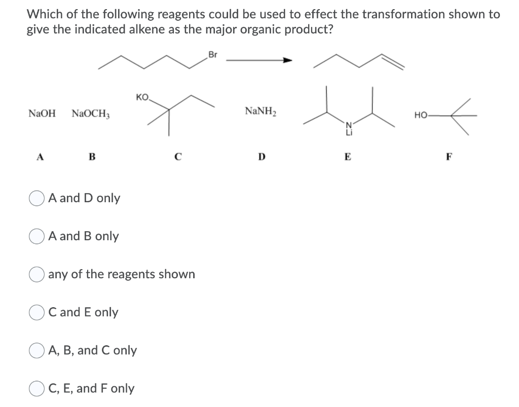 Which of the following reagents could be used to effect the transformation shown to
give the indicated alkene as the major organic product?
Br
KO.
NaOH
NaOCH3
NANH2
но
A
B
D
E
F
A and D only
A and B only
any of the reagents shown
C and E only
O A, B, and C only
O C, E, and F only
