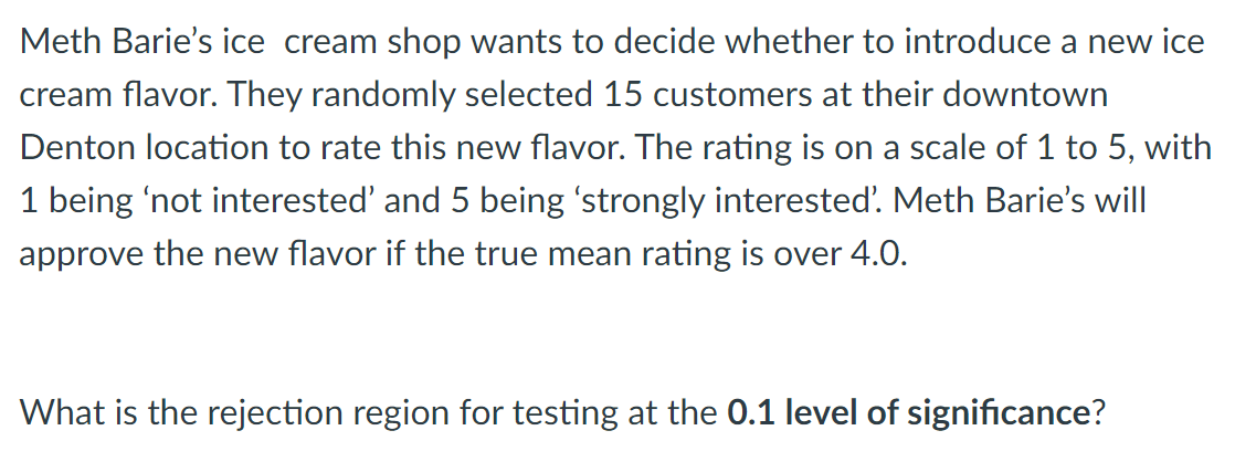 Meth Barie's ice cream shop wants to decide whether to introduce a new ice
cream flavor. They randomly selected 15 customers at their downtown
Denton location to rate this new flavor. The rating is on a scale of 1 to 5, with
1 being 'not interested' and 5 being 'strongly interested'. Meth Barie's will
approve the new flavor if the true mean rating is over 4.0.
What is the rejection region for testing at the 0.1 level of significance?