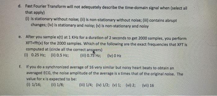 Fast Fourier Transform will not adequately describe the time-domain signal when (select all
that apply)
) is stationary without noise; (ii) is non-stationary without noise; (ii) contains abrupt
changes; (iv) is stationary and noisy; (v) is non-stationary and noisy
d.
After you sample x(t) at 1 KHz for a duration of 2 seconds to get 2000 samples, you perform
XFT=fft(x) for the 2000 samples. Which of the following are the exact frequencies that XFT is
computed at (circle all the correct answers)
0 0.25 Hz; (ii) 0.5 Hz;
e.
(lii) 0.75 Hz;
(Iv) O Hz
f. If you do a synchronized average of 16 very similar but noisy heart beats to obtain an
averaged ECG, the noise amplitude of the average is x times that of the original nolse. The
value for x is expected to be:
(1) 1/16;
Gi) 1/8;
(ii) 1/4; (Iv) 1/2; (v) 1; (vi) 2;
(vii) 16
