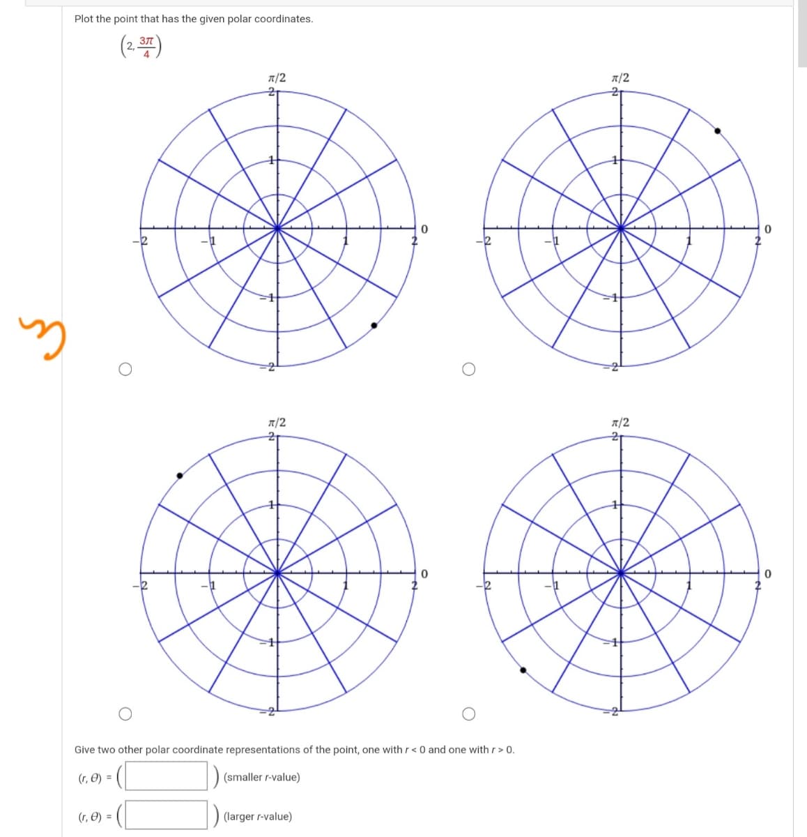 Plot the point that has the given polar coordinates.
(2.7)
371
T/2
T/2
T/2
T/2
Give two other polar coordinate representations of the point, one with r< 0 and one with r> 0.
(r, O) =
(smaller r-value)
(r, O) =
(larger r-value)
