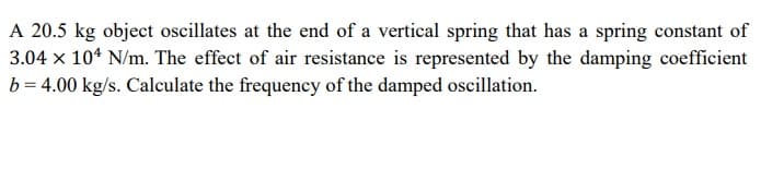 A 20.5 kg object oscillates at the end of a vertical spring that has a spring constant of
3.04 x 10* N/m. The effect of air resistance is represented by the damping coefficient
b = 4.00 kg/s. Calculate the frequency of the damped oscillation.
