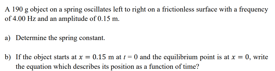 A 190 g object on a spring oscillates left to right on a frictionless surface with a frequency
of 4.00 Hz and an amplitude of 0.15 m.
a) Determine the spring constant.
b) If the object starts at x = 0.15 m at t = 0 and the equilibrium point is at x = 0, write
the equation which describes its position as a function of time?
