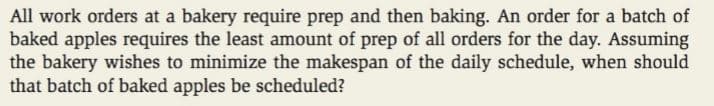 All work orders at a bakery require prep and then baking. An order for a batch of
baked apples requires the least amount of prep of all orders for the day. Assuming
the bakery wishes to minimize the makespan of the daily schedule, when should
that batch of baked apples be scheduled?
