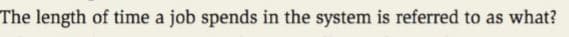 The length of time a job spends in the system is referred to as what?
