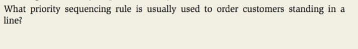 What priority sequencing rule is usually used to order customers standing in a
line?
