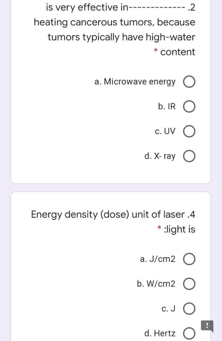 is very effective in-
.2
heating cancerous tumors, because
tumors typically have high-water
* content
a. Microwave energy O
b. IR
c. UV
d. X- ray O
Energy density (dose) unit of laser .4
:light is
a. J/cm2 O
b. W/cm2 O
С.
d. Hertz
