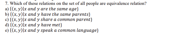 7. Which of these relations on the set of all people are equivalence relation?
a) {(x, y)|x and y are the same age}
b) {(x, y)|x and y have the same parents}
c) {(x,y)|x and y share a common parent}
d) {(x, y)\x and y have met}
e) {(x, y)|x and y speak a common language}
