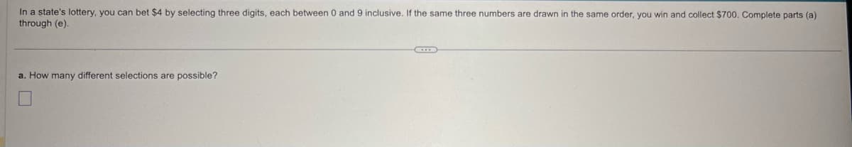 In a state's lottery, you can bet $4 by selecting three digits, each between 0 and 9 inclusive. If the same three numbers are drawn in the same order, you win and collect $700. Complete parts (a)
through (e).
a. How many different selections are possible?