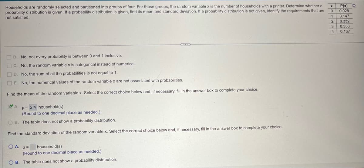 Households are randomly selected and partitioned into groups of four. For those groups, the random variable x is the number of households with a printer. Determine whether a
probability distribution is given. If a probability distribution is given, find its mean and standard deviation. If a probability distribution is not given, identify the requirements that are
not satisfied.
P(x)
0 0.028
[me།r│ས།ཀཿ།
1
0.147
2 0.332
3 0.356
4 0.137
B. No, not every probability is between 0 and 1 inclusive.
C. No, the random variable x is categorical instead of numerical.
D. No, the sum of all the probabilities is not equal to 1.
E. No, the numerical values of the random variable x are not associated with probabilities.
Find the mean of the random variable x. Select the correct choice below and, if necessary, fill in the answer box to complete your choice.
A.
μ= 2.4 household(s)
(Round to one decimal place as needed.)
OB. The table does not show a probability distribution.
Find the standard deviation of the random variable x. Select the correct choice below and, if necessary, fill in the answer box to complete your choice.
OA. σ=
household(s)
(Round to one decimal place as needed.)
OB. The table does not show a probability distribution.