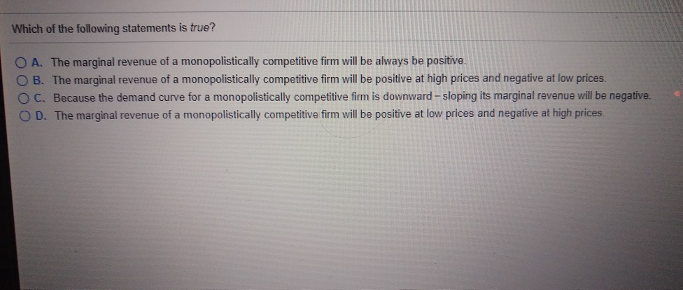 Which of the following statements is true?
OA. The marginal revenue of a monopolistically competitive firm will be always be positive.
O B. The marginal revenue of a monopolistically competitive firm will be positive at high prices and negative at low prices.
OC. Because the demand curve for a monopolistically competitive firm is downward - sloping its marginal revenue will be negative.
O D. The marginal revenue of a monopolistically competitive firm will be positive at low prices and negative at high prices.