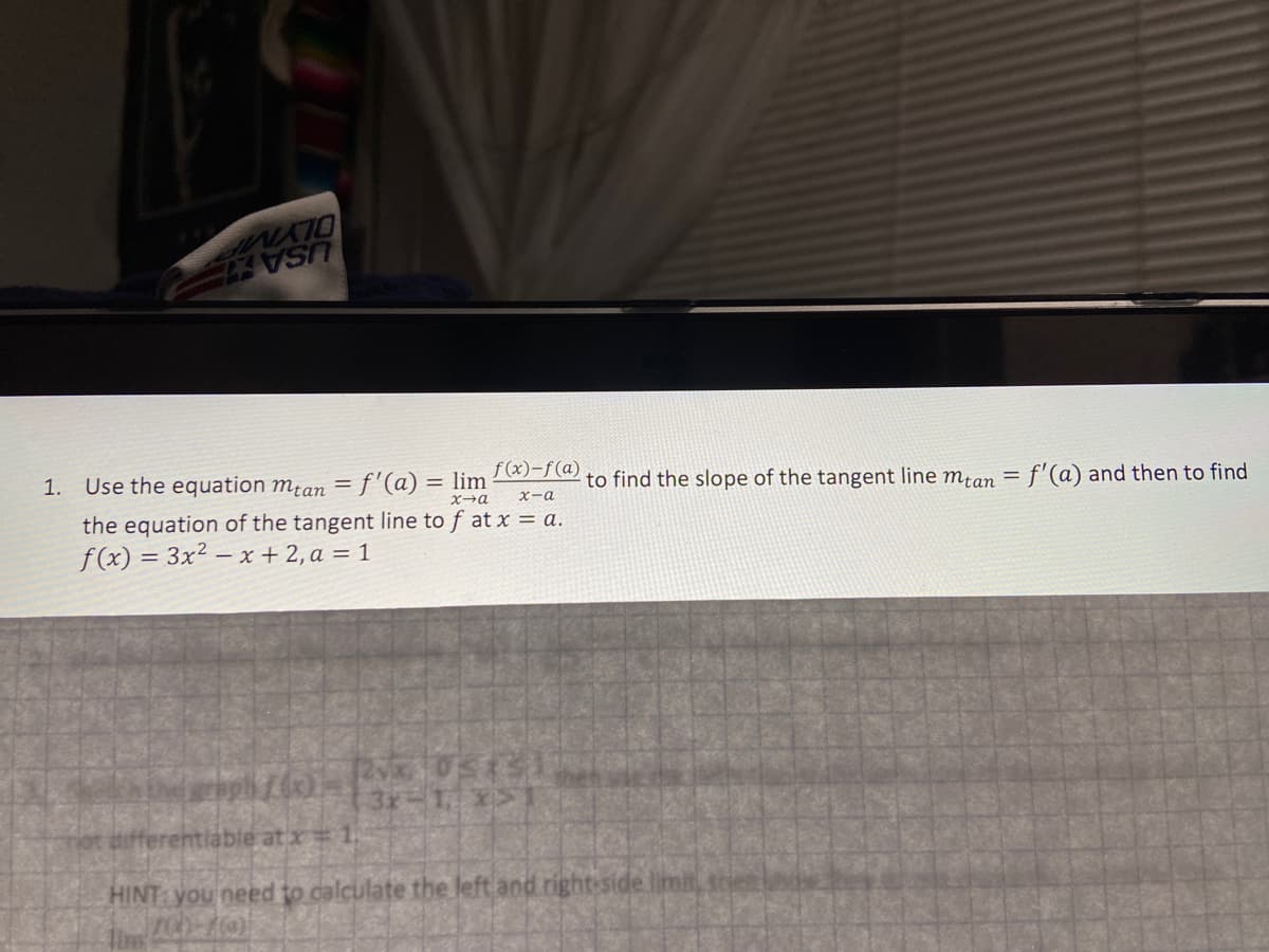 USA
f(x)-f(a)
to find the slope of the tangent line m¿an =
f'(a) and then to find
1. Use the equation mtan = f'(a) = lim
X-a
the equation of the tangent line to f at x = a.
f(x) = 3x² – x + 2, a = 1
3x-1 x>
ifferentiable atx 1.
HINT you need to calculate the left and right-side limit
