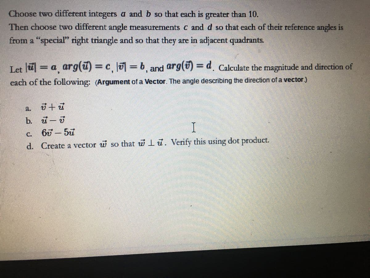 Choose two different integers a and b so that each is greater than 10.
Then choose two different angle measurements c andd so that each of their reference angles is
from a "special right triangle and so that they are in adjacent quadrants.
Let = a arg(u)= c = b and arg(v) = d. Calculate the magnitude and direction of
each of the following: (Argument of a Vector. The angle describing the direction of a vector)
a.
b. 7-J
I
C.
d. Create a vector w so that wlu. Verify this using dot product.
