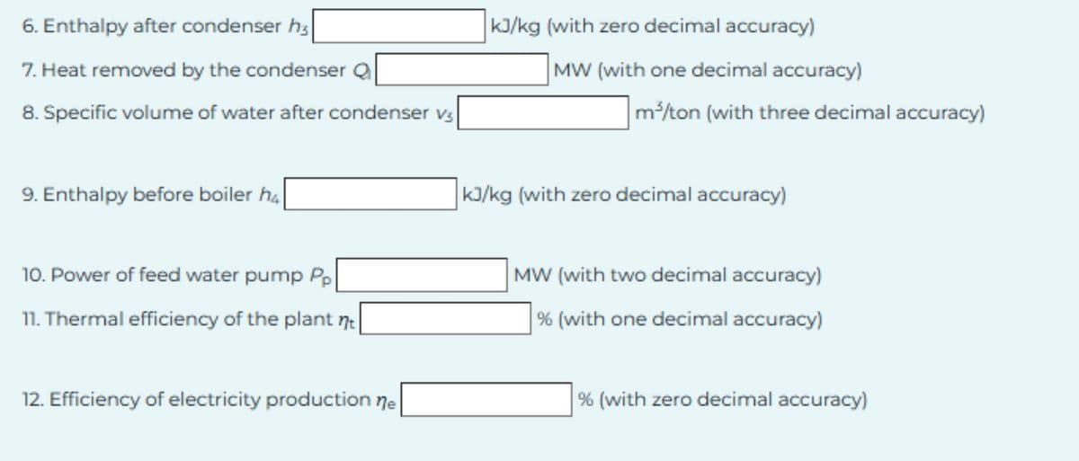 6. Enthalpy after condenser h3
7. Heat removed by the condenser Q
8. Specific volume of water after condenser v3
9. Enthalpy before boiler h4
kJ/kg (with zero decimal accuracy)
MW (with one decimal accuracy)
m³/ton (with three decimal accuracy)
kJ/kg (with zero decimal accuracy)
10. Power of feed water pump Pp
11. Thermal efficiency of the plant t
MW (with two decimal accuracy)
% (with one decimal accuracy)
12. Efficiency of electricity production ne
% (with zero decimal accuracy)