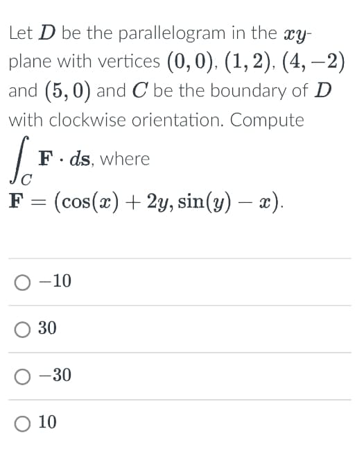 Let D be the parallelogram in the xy-
plane with vertices (0,0), (1,2), (4, -2)
and (5,0) and C be the boundary of D
with clockwise orientation. Compute
L
So
F ds, where
-
F = (cos(x) + 2y, sin(y) — x).
0-10
30
0-30
○ 10