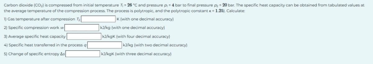 Carbon dioxide (CO2) is compressed from initial temperature T₁ = 26 °C and pressure p₁ = 4 bar to final pressure p2 = 20 bar. The specific heat capacity can be obtained from tabulated values at
the average temperature of the compression process. The process is polytropic, and the polytropic constant k = 1.25). Calculate:
1) Gas temperature after compression 72
2) Specific compression work w
3) Average specific heat capacity
4) Specific heat transferred in the process q
5) Change of specific entropy As
K (with one decimal accuracy)
kJ/kg (with one decimal accuracy)
kJ/kgK (with four decimal accuracy)
kJ/kg (with two decimal accuracy)
kJ/kgK (with three decimal accuracy)