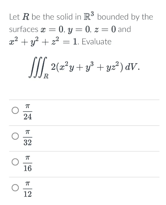 Let R be the solid in R3 bounded by the
surfaces x = = 0, y = 0, z = 0 and
x² + y² + z² = 1. Evaluate
3
SSS₂ 2 (x²y + y ³ + y²² ) dv.
R
πT
24
πT
32
πT
16
П
12