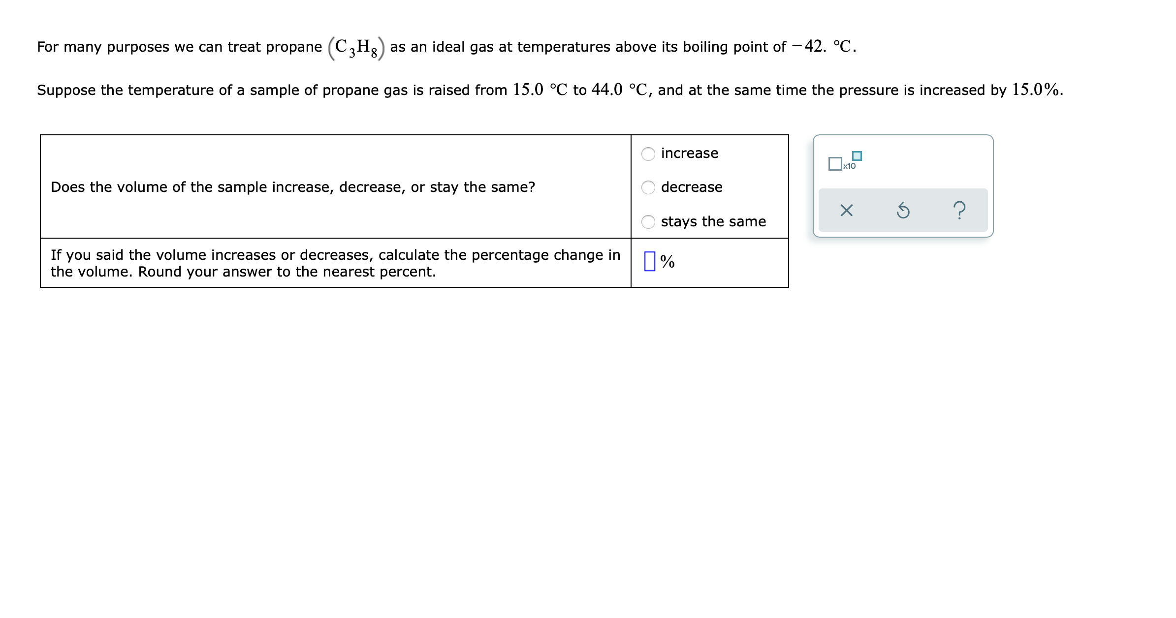 For many purposes we can treat propane (C,H3) as an ideal gas at temperatures above its boiling point of – 42. °C.
Suppose the temperature of a sample of propane gas is raised from 15.0 °C to 44.0 °C, and at the same time the pressure is increased by 15.0%.
increase
Does the volume of the sample increase, decrease, or stay the same?
decrease
stays the same
If you said the volume increases or decreases, calculate the percentage change in
the volume. Round your answer to the nearest percent.
0%
