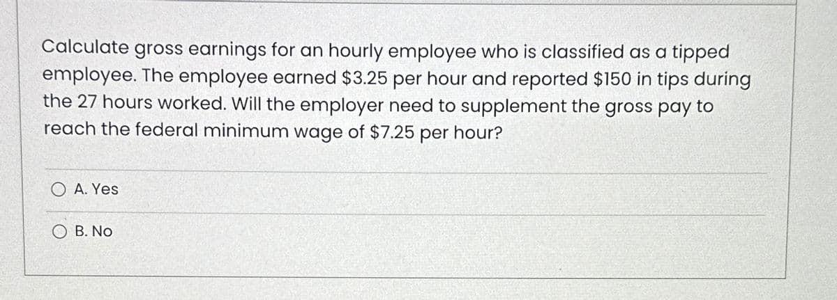 Calculate gross earnings for an hourly employee who is classified as a tipped
employee. The employee earned $3.25 per hour and reported $150 in tips during
the 27 hours worked. Will the employer need to supplement the gross pay to
reach the federal minimum wage of $7.25 per hour?
O A. Yes
OB. No