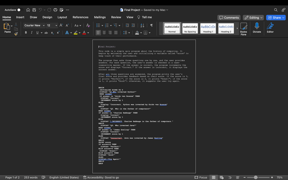 AutoSave
Home Insert Draw Design Layout
Aˆ A
Paste
Page 1 of 2
Courier New V 12
B I U
253 words
V
ab
R
X
2
V
x² A
References
Aa ✓
English (United States)
Po
Αν
Mailings
BEGIN
Review
V
ELSE:
W Final Project - Saved to my Mac
V
DISPLAY "Correct"
INCREMENT score by 1
Else
INITIALIZE SCORE TO 0
DISPLAY "Q1 Who invented Python?”
READ answer
IF answer is "Guido van Rossum" THEN
Final Project:
This code is a simple quiz program about the history of computing. It
begins by welcoming the user and initializing a variable called "score" to
keep track of their performance.
ENDIF
The program then asks three questions one by one, and the user provides
answers. For each question, the user's answer is checked in a case-
insensitive manner. If the answer is correct, the program increments the
score and displays "Correct." If the answer is incorrect, it displays the
correct answer.
ELSE
View
After all three questions are answered, the program prints the user's
final score and provides feedback based on their score. If the score is 3,
it prints "Perfect!"; if the score is 2, it prints "Great!"; if the score
is 1, it prints "Good!"; otherwise, it suggests the user try again.
V
Tell me
싫
V
Display "Incorrect. Python was invented by Guido van Rossum"
ENDIF
DISPLAY "Q2. Who is the father of computers?"
READ answer
IF answer is “Charles Babbage" THEN
Display "Correct"
INCREMENT score by 1
IF score==3 THEN
DISPLAY "Perfect!"
ELIF score==2 THEN
DISPLAY "Great!"
ELIF score==1 THEN
DISPLAY "Good!"
ELSE:
DISPLAY "Try Again!"
ENDIF
ENDF
Accessibility: Good to go
AaBbCcDdEe
Normal
DISPLAY " INCORRECT. Charles Babbage is the father of computers."
DISPLAY "Q3. Who invented Java?"
READ answer
IF answer is "James Gosling" THEN
DISPLAY "Correct"
INCREMENT Score by 1
DISPLAY "Incorrect. Java was invented by James Gosling"
ENDIF
PRINT Score
Aa BbCcDdEe
No Spacing
Aa BbCcDc
Heading 1
Focus
Comments
Aa Bb CcDd Ee
Heading 2
Editing
Styles Dictate
Pane
Share
E
Editor
+ 75%