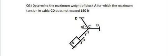 Q3) Determine the maximum weight of block A for which the maximum
tension in cable CD does not exceed 160 N
