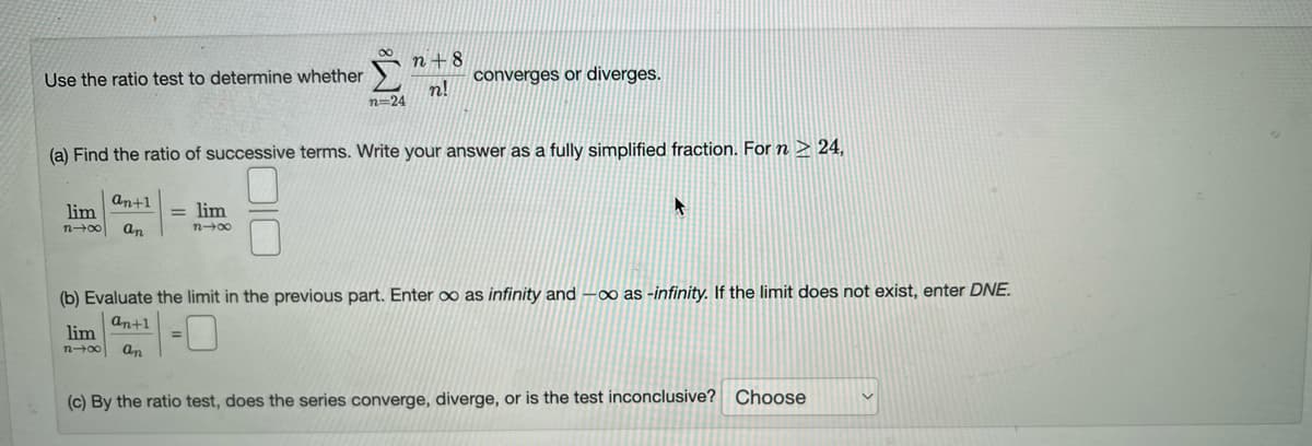 Use the ratio test to determine whether
an+1
lim
n-x an
= lim
n→∞
n=24
(a) Find the ratio of successive terms. Write your answer as a fully simplified fraction. For n > 24,
n+8
n!
converges or diverges.
=
(b) Evaluate the limit in the previous part. Enter ∞o as infinity and -∞o as -infinity. If the limit does not exist, enter DNE.
an+1
lim
n-x an
(c) By the ratio test, does the series converge, diverge, or is the test inconclusive? Choose