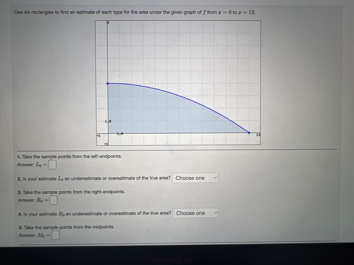 Use six rectangles to find an estimate of each type for the area under the given graph of f from z = 0 to x = 12.
-1
1,0
1. Take the sample points from the left-endpoints.
Answer: L=
2. Is your estimate Le an underestimate or overestimate of the true area? Choose one
3. Take the sample points from the right-endpoints.
Answer: R=
4. Is your estimate Re, an underestimate or overestimate of the true area? Choose one
5. Take the sample points from the midpoints.
Answer: Me=