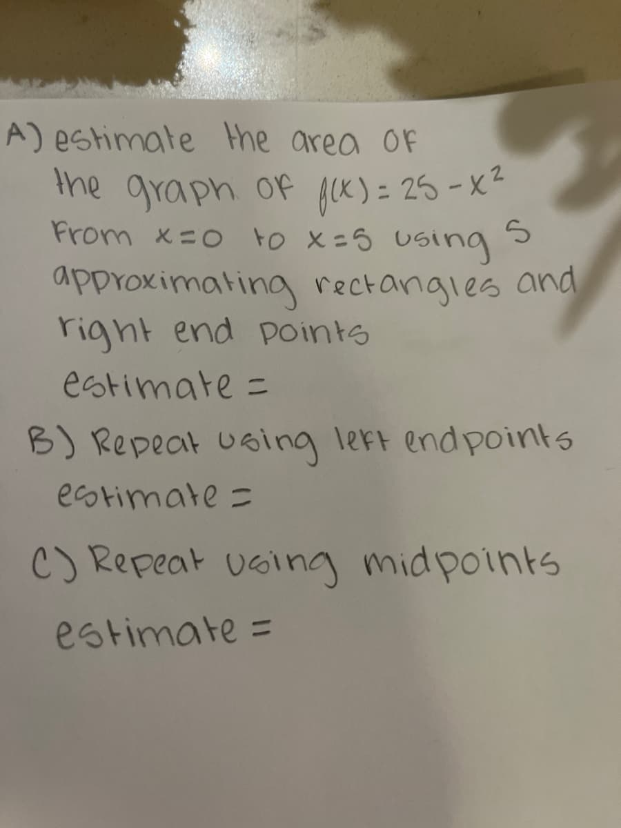 **Title: Estimating the Area Under a Curve Using Rectangular Approximation**

**Objective:**

Learn how to estimate the area under the graph of a function using different methods of rectangular approximation — right endpoints, left endpoints, and midpoints.

**Problem Statement:**

Given the function \( f(x) = 25 - x^2 \), estimate the area under the curve from \( x = 0 \) to \( x = 5 \) using 5 approximating rectangles and the following methods:

**A) Using Right Endpoints:**

Estimate the area of the graph of \( f(x) = 25 - x^2 \) from \( x = 0 \) to \( x = 5 \) using 5 approximating rectangles and right endpoints.

- **Estimate:**

**B) Using Left Endpoints:**

Repeat the process using left endpoints.

- **Estimate:**

**C) Using Midpoints:**

Repeat the process using midpoints.

- **Estimate:**

**Instructions for Calculations:**

1. **Divide the interval** \([0, 5]\) into 5 equally spaced sub-intervals. Each sub-interval will have a width \( \Delta x = \frac{5-0}{5} = 1 \).

2. **Calculate the height of each rectangle** based on the evaluation of the function \( f(x) \) at the specified points (right endpoints, left endpoints, or midpoints).

   - **For right endpoints:** Evaluate \( f(x) \) at \( x = 1, 2, 3, 4, 5 \).
   - **For left endpoints:** Evaluate \( f(x) \) at \( x = 0, 1, 2, 3, 4 \).
   - **For midpoints:** Evaluate \( f(x) \) at \( x = 0.5, 1.5, 2.5, 3.5, 4.5 \).

3. **Multiply the height by the width** \( (\Delta x) \) to find the area of each rectangle.

4. **Sum the areas** of the 5 rectangles to get the total estimated area under the curve.

This method of approximation is a foundational concept in integral calculus and helps in understanding how definite integrals work.

Practicing these manual calculations strengthens your grasp of the integral's geometric interpretation and aids in visualization