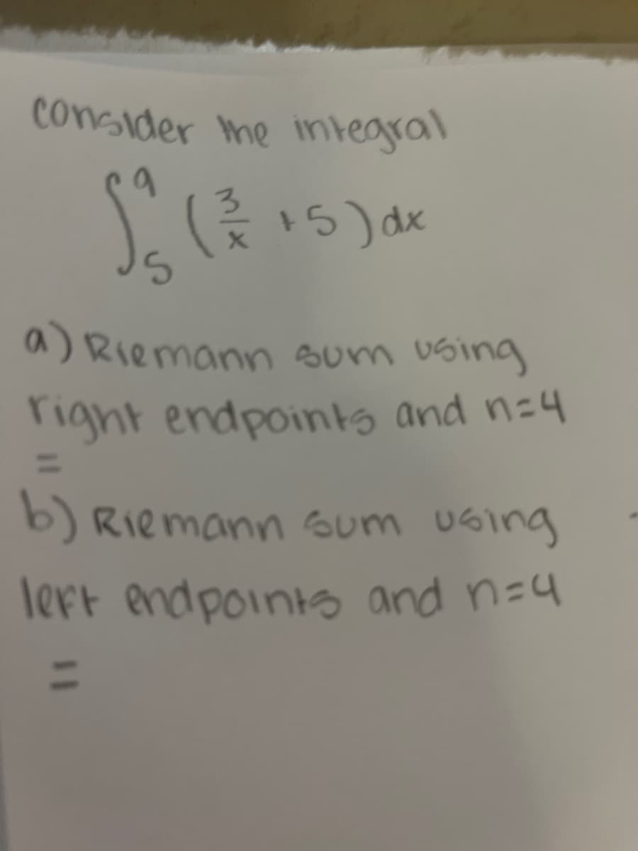 ### Consider the Integral
\[ \int_5^9 \left( \frac{3}{x} + 5 \right) dx \]

**Tasks:**

a) **Riemann Sum using Right Endpoints and \( n = 4 \)**  
\[ = \]

b) **Riemann Sum using Left Endpoints and \( n = 4 \)**  
\[ = \]

### Explanation:

For both tasks, you will need to calculate the Riemann sums for the given integral, which involves approximating the area under the curve using rectangles.

1. **Right Endpoints (n=4):**
   - Divide the interval \([5, 9]\) into 4 equal subintervals.
   - Evaluate the function \( \left( \frac{3}{x} + 5 \right) \) at the right endpoint of each subinterval.
   - Sum up the areas of the rectangles formed by these function values.

2. **Left Endpoints (n=4):**
   - Divide the interval \([5, 9]\) into 4 equal subintervals.
   - Evaluate the function \( \left( \frac{3}{x} + 5 \right) \) at the left endpoint of each subinterval.
   - Sum up the areas of the rectangles formed by these function values.

In both cases, ensure to calculate the width of the subintervals and use it in the computation of the area of each rectangle. Then, add these areas to obtain the Riemann sum.