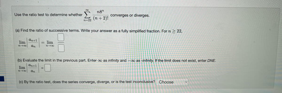 Use the ratio test to determine whether
n8n
(n + 2)!
n=22
(a) Find the ratio of successive terms. Write your answer as a fully simplified fraction. For n ≥ 22,
an+1
lim
n-x an
= lim
n→∞
lim
n→∞ an
converges or diverges.
(b) Evaluate the limit in the previous part. Enter ∞o as infinity and -∞ as -infinity. If the limit does not exist, enter DNE.
an+1
(c) By the ratio test, does the series converge, diverge, or is the test inconclusive? Choose