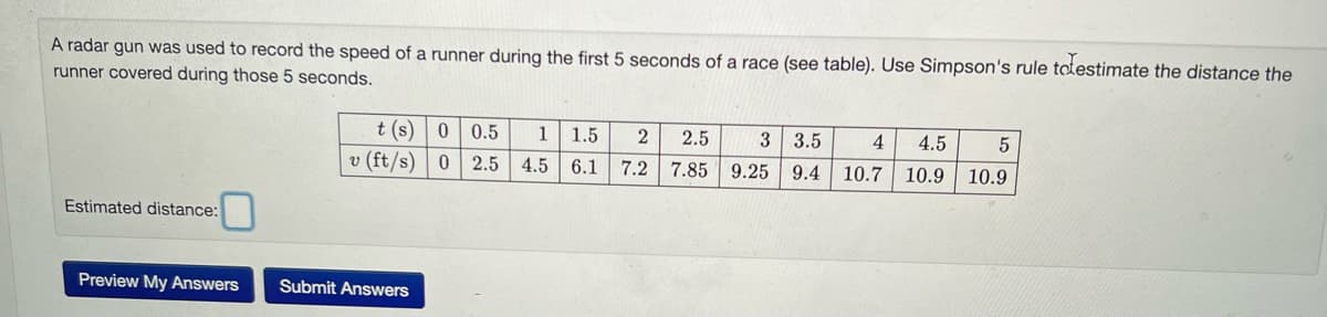 A radar gun was used to record the speed of a runner during the first 5 seconds of a race (see table). Use Simpson's rule totestimate the distance the
runner covered during those 5 seconds.
Estimated distance:
Preview My Answers
t(s) 0 0.5
v (ft/s) 0
2.5
Submit Answers
1 1.5 2 2.5
4.5 6.1 7.2 7.85
3 3.5 4 4.5
9.25 9.4 10.7 10.9
5
10.9