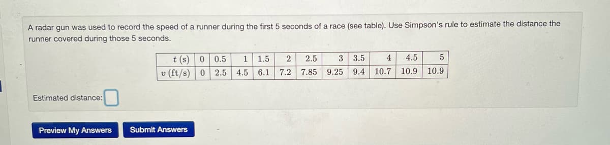 A radar gun was used to record the speed of a runner during the first 5 seconds of a race (see table). Use Simpson's rule to estimate the distance the
runner covered during those 5 seconds.
Estimated distance:
Preview My Answers
t (s)
v (ft/s)
Submit Answers
0 0.5 1 1.5
0 2.5 4.5 6.1
2 2.5
7.2 7.85
3 3.5 4 4.5 5
9.25 9.4 10.7 10.9 10.9