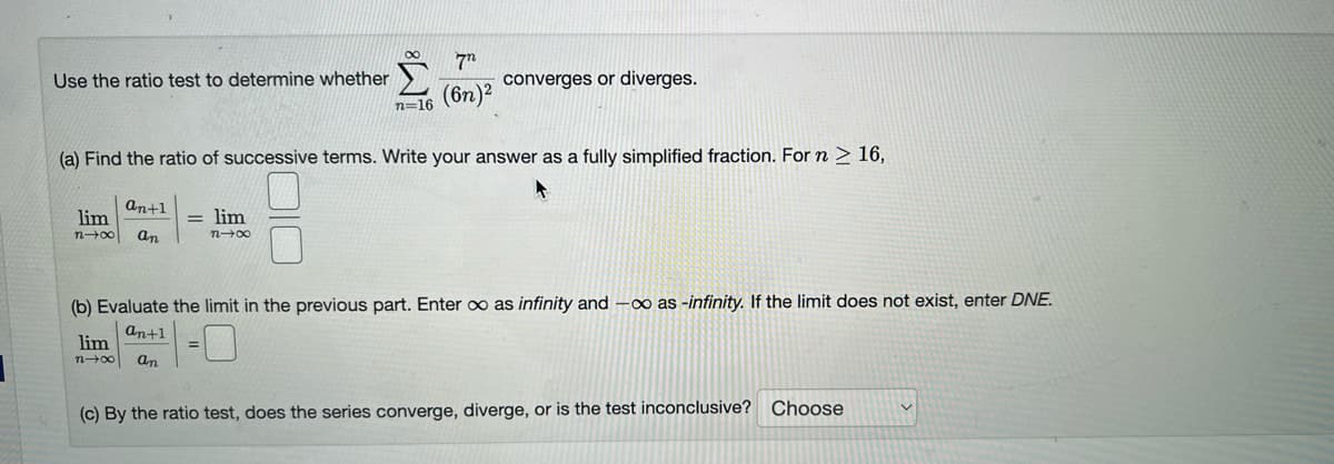 Use the ratio test to determine whether
an+1
lim
n→∞ an
n=16
(a) Find the ratio of successive terms. Write your answer as a fully simplified fraction. For n ≥ 16,
= lim
n→∞
lim
n→∞
7
(6n)²
converges or diverges.
(b) Evaluate the limit in the previous part. Enter co as infinity and -∞o as -infinity. If the limit does not exist, enter DNE.
an+1
an
(c) By the ratio test, does the series converge, diverge, or is the test inconclusive? Choose