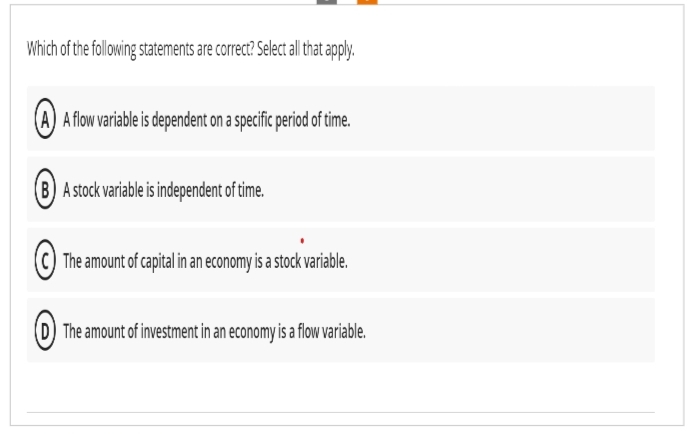 Which of the following statements are correct? Select all that apply.
(A) A flow variable is dependent on a specific period of time.
(B) A stock variable is independent of time.
The amount of capital in an economy is a stock variable.
(D) The amount of investment in an economy is a flow variable.