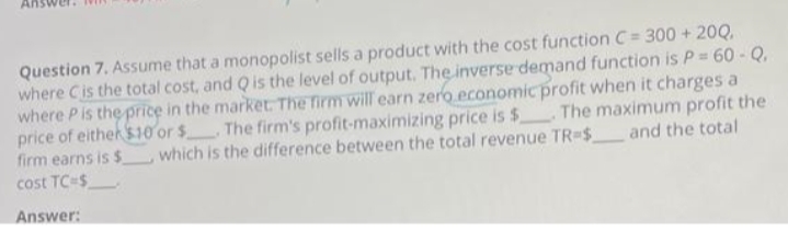 An
Question 7. Assume that a monopolist sells a product with the cost function C = 300 + 20Q,
where C is the total cost, and Q is the level of output. The inverse demand function is P = 60 - Q.
where P is the price in the market. The firm will earn zero economic profit when it charges a
The maximum profit the
price of either $10 or $. The firm's profit-maximizing price is $
which is the difference between the total revenue TR-$ and the total
firm earns is $
cost TC-$
Answer: