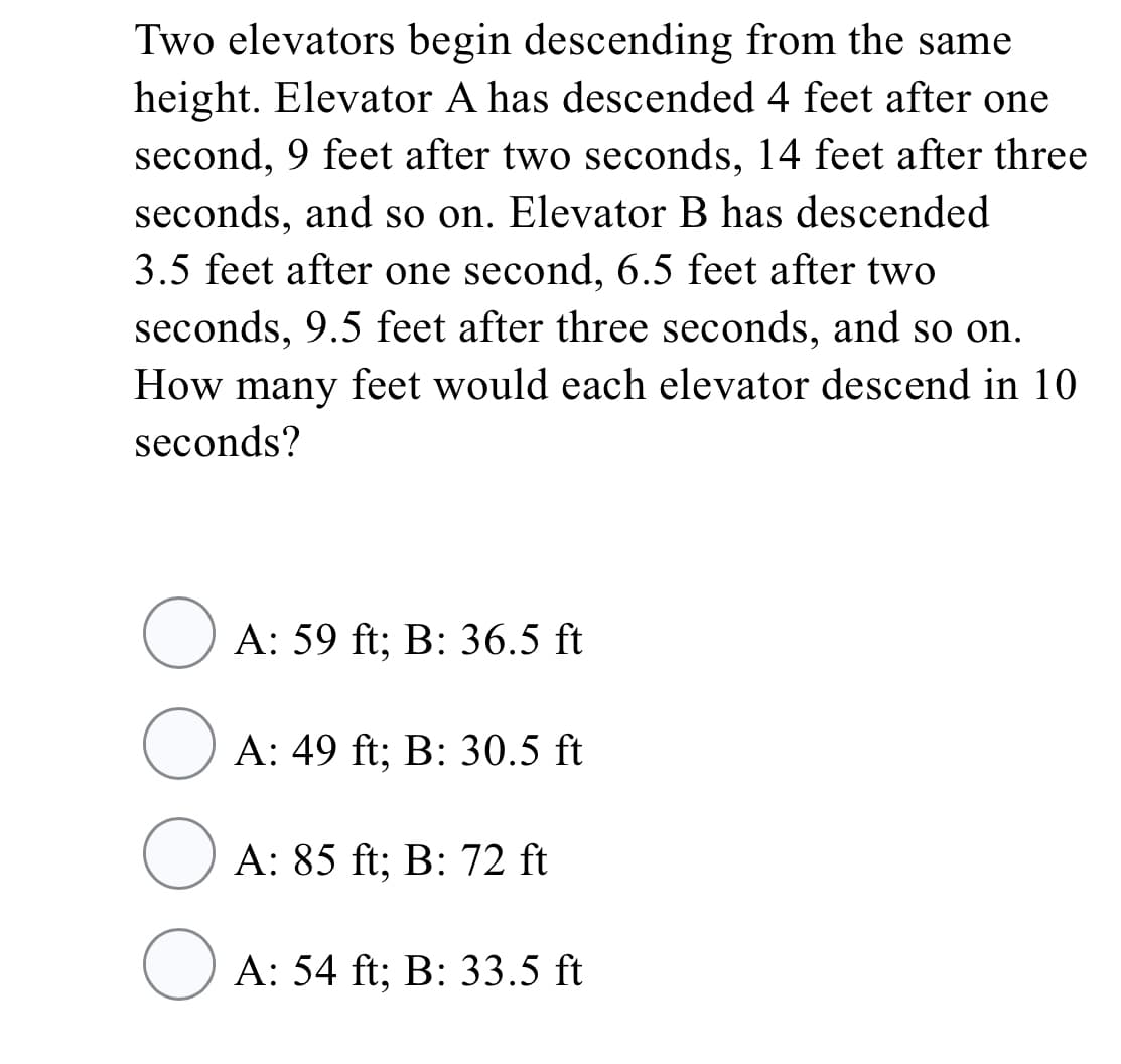 Two elevators begin descending from the same
height. Elevator A has descended 4 feet after one
second, 9 feet after two seconds, 14 feet after three
seconds, and so on. Elevator B has descended
3.5 feet after one second, 6.5 feet after two
seconds, 9.5 feet after three seconds, and so on.
How many feet would each elevator descend in 10
seconds?
O A: 59 ft; B: 36.5 ft
O A: 49 ft; B: 30.5 ft
O A: 85 ft; B: 72 ft
O A: 54 ft; B: 33.5 ft
