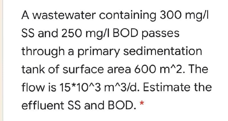 A wastewater containing 300 mg/l
SS and 250 mg/l BOD passes
through a primary sedimentation
tank of surface area 600 m^2. The
flow is 15*10^3 m^3/d. Estimate the
effluent SS and BOD. *
