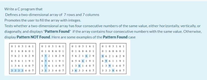 Write a C program that
Defines a two-dimensional array of 7 rows and 7 columns
Promotes the user to fill the array with integes.
Tests whether a two-dimensional array has four consecutive numbers of the same value, either horizontally, vertically, or
diagonally, and displays "Pattern Found" if the array contains four consecutive numbers with the same value. Otherwise,
display Pattern NOT Found. Here are some examples of the Pattern Found case
0 103161
016 86 0 1
0 10316 1
0103161
0 103161
0168601
01686 01
016 86 0 1
5621
29
5521829
5621629
9621 829
6 5 6119 1
6 5 6119 1
6 56 61 9 1
6 96119 1
1361 4 07
1561 4 0 7
1361 4 07
13914 07
33334 07
3533 4 07
36334 07
3339407
