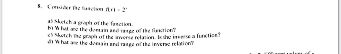 8. Consider the function {x) = 2'
a) Sketch a graph of the function.
b) What are the domain and range of the function?
c) Sketch the graph of the inverse relation. Is the inverse a function?
d) What are the domain and range of the inverse relation?
lirfaront values of
