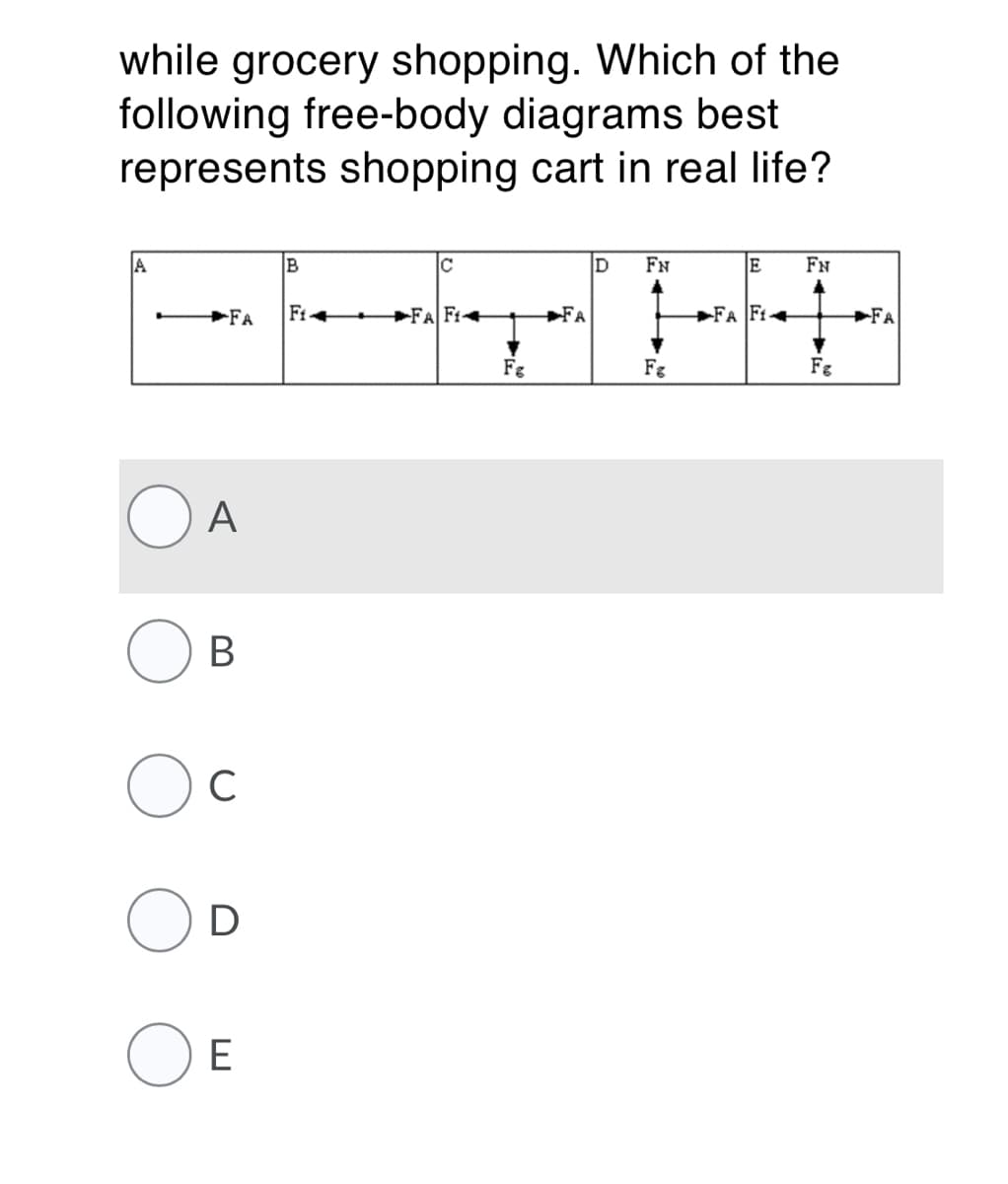 while grocery shopping. Which of the
following free-body diagrams best
represents shopping cart in real life?
A
B
FN
FN
+FA
Fi+
►FA Fi+
►FA
+FA Ft+
FA
Fg
Fg
Fg
A
В
C
D
E
