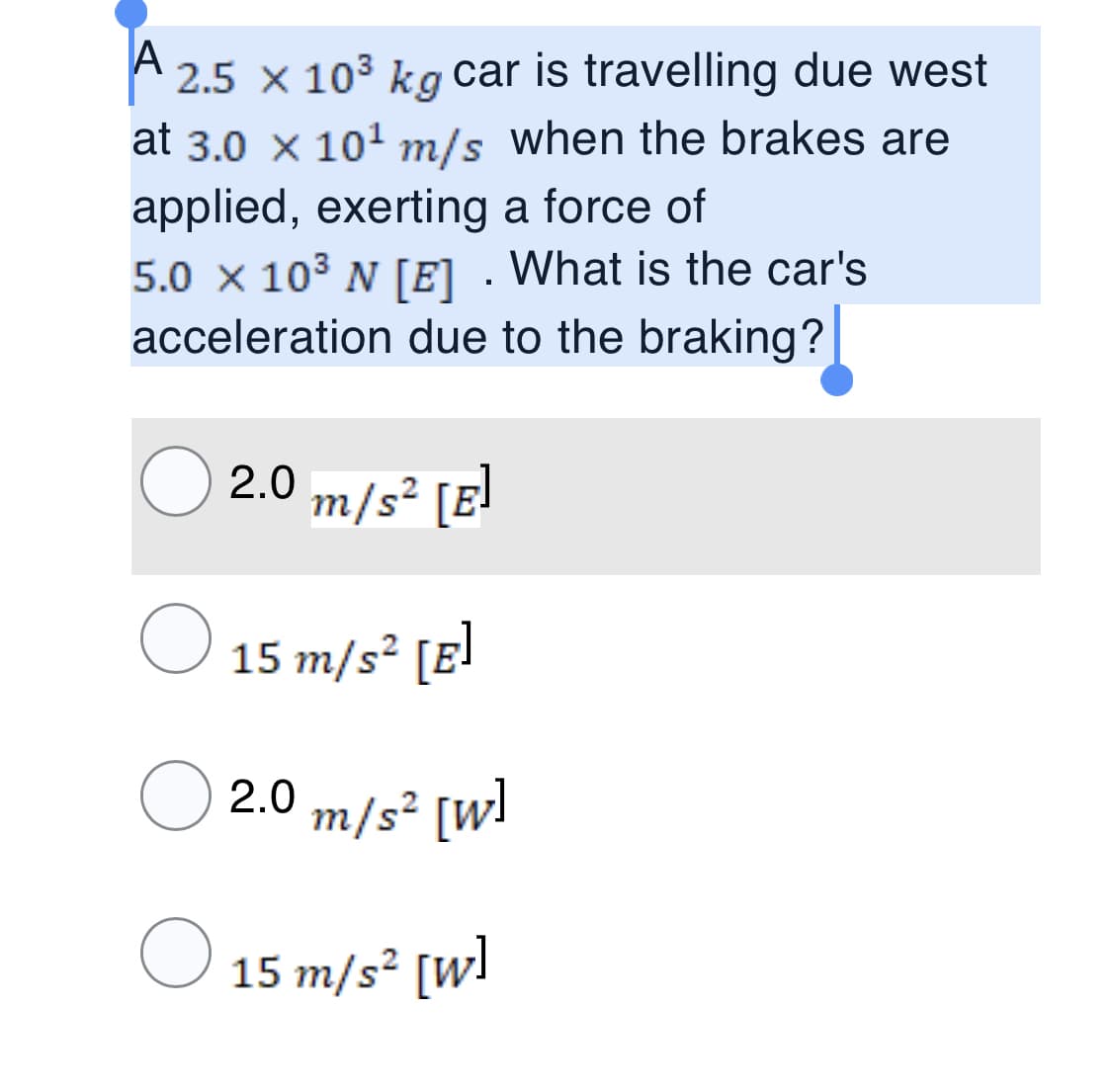 A
2.5 x 103 kg car is travelling due west
at 3.0 x 101 m/s when the brakes are
applied, exerting a force of
5.0 x 103 N [E] . What is the car's
acceleration due to the braking?|
2.0 m/s² [E!
15 m/s² [E]
2.0 m/s² [W!
15 m/s² [w!
