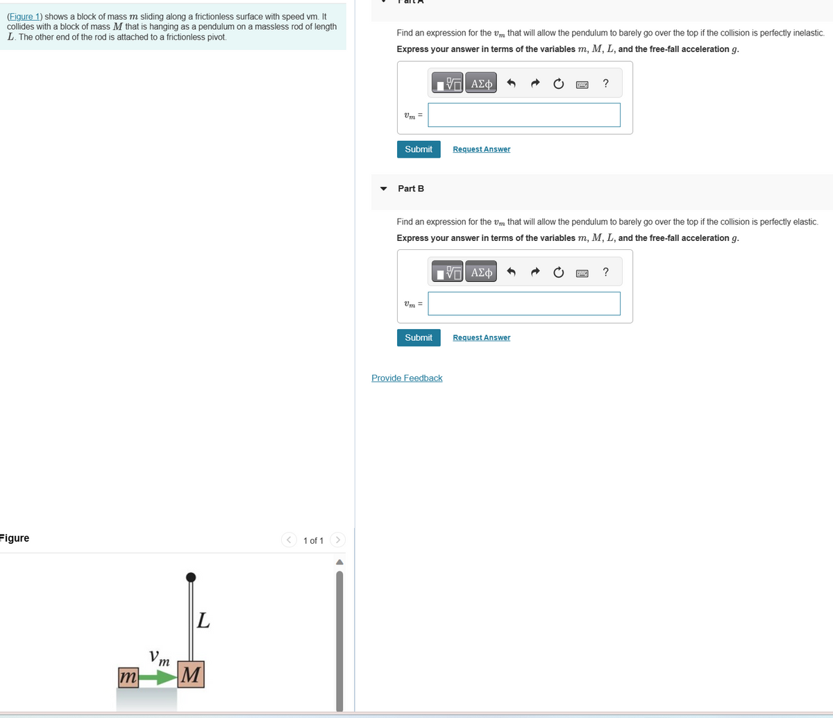(Figure 1) shows a block of mass m sliding along a frictionless surface with speed vm. It
collides with a block of mass M that is hanging as a pendulum on a massless rod of length
L. The other end of the rod is attached to a frictionless pivot.
Figure
↓
L
Vm
m M
< 1 of 1
Find an expression for them that will allow the pendulum to barely go over the top if the collision is perfectly inelastic.
Express your answer in terms of the variables m, M, L, and the free-fall acceleration g.
197| ΑΣΦ
Vm=
Submit
Part B
Vm=
Find an expression for the Um that will allow the pendulum to barely go over the top if the collision is perfectly elastic.
Express your answer in terms of the variables m, M, L, and the free-fall acceleration g.
IVE ΑΣΦ
Submit
Request Answer
Provide Feedback
?
Request Answer
?