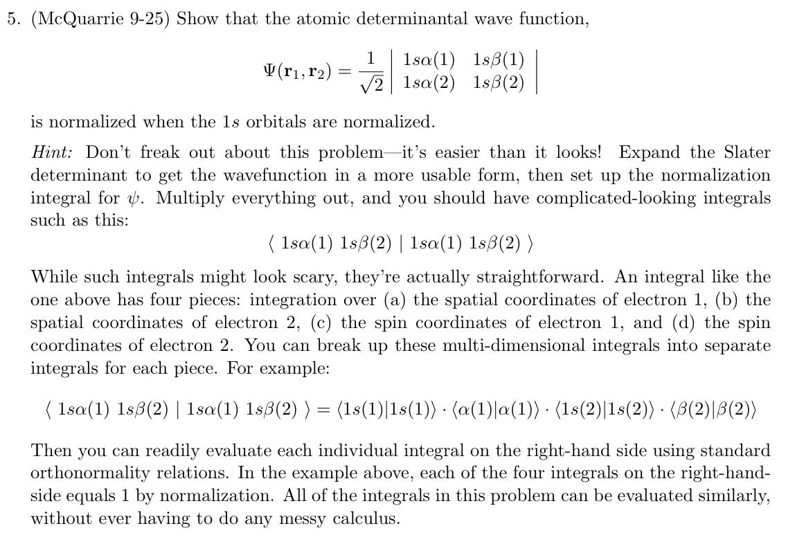 5. (McQuarrie 9-25) Show that the atomic determinantal wave function,
1
V(r1, r2)
=
1sa (1) 1sẞ(1)
√2 1sa(2) 1sẞ(2)
is normalized when the 1s orbitals are normalized.
Hint: Don't freak out about this problem-it's easier than it looks! Expand the Slater
determinant to get the wavefunction in a more usable form, then set up the normalization
integral for . Multiply everything out, and you should have complicated-looking integrals
such as this:
( 1sa(1) 1sẞ(2) | 1sa(1) 1sẞ(2) )
While such integrals might look scary, they're actually straightforward. An integral like the
one above has four pieces: integration over (a) the spatial coordinates of electron 1, (b) the
spatial coordinates of electron 2, (c) the spin coordinates of electron 1, and (d) the spin
coordinates of electron 2. You can break up these multi-dimensional integrals into separate
integrals for each piece. For example:
( 1sa(1) 1sẞ(2) | 1sa(1) 1sß(2) ) = (1s(1)|1s(1)) · (a(1)|a(1)) · (1s(2)|1s(2)) · (ß(2)|ß(2))
Then you can readily evaluate each individual integral on the right-hand side using standard
orthonormality relations. In the example above, each of the four integrals on the right-hand-
side equals 1 by normalization. All of the integrals in this problem can be evaluated similarly,
without ever having to do any messy calculus.