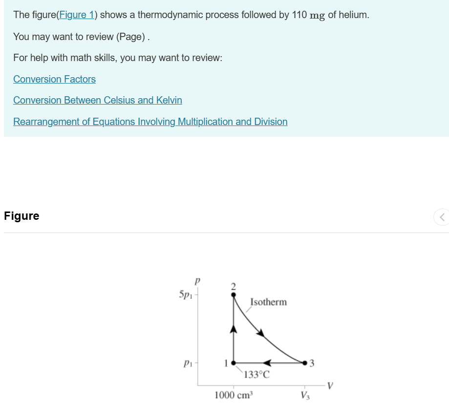 The figure(Figure 1) shows a thermodynamic process followed by 110 mg of helium.
You may want to review (Page).
For help with math skills, you may want to review:
Conversion Factors
Conversion Between Celsius and Kelvin
Rearrangement of Equations Involving Multiplication and Division
Figure
5pi
P₁
2
Isotherm
3
133°C
V
1000 cm³
V3
<