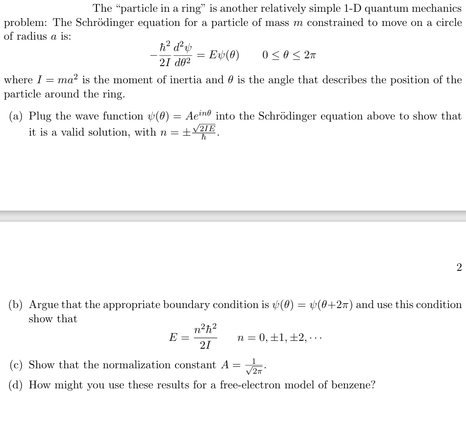 The "particle in a ring" is another relatively simple 1-D quantum mechanics
problem: The Schrödinger equation for a particle of mass m constrained to move on a circle
of radius a is:
where I =
h² d²v
2I de²
=
Ev(0)
0≤0≤2π
ma² is the moment of inertia and 0 is the angle that describes the position of the
particle around the ring.
(a) Plug the wave function (0) = Aeine into the Schrödinger equation above to show that
it is a valid solution, with n = ±√2
ħ
2
(b) Argue that the appropriate boundary condition is (0) = √(0+2π) and use this condition
show that
E
n²ħ²
21
n = 0, 1, 2,...
(c) Show that the normalization constant A =
(d) How might you use these results for a free-electron model of benzene?